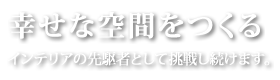 幸せな空間をつくる
			インテリアの先駆者として挑戦し続けます。